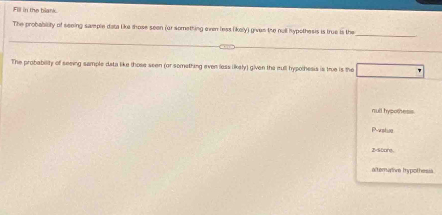 Fill in the blank.
_
The probability of seeing sample data like those seen (or something even less likely) given the null hypothesis is true is the
_
The probability of seeing sample data like those seen (or something even less likely) given the null hypothesis is true is the
null hypothesis.
P-value
z-score.
afternative hypothesis