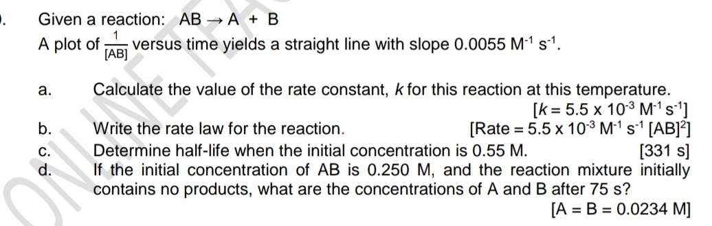 Given a reaction: ABto A+B
A plot of  1/[AB]  versus time yields a straight line with slope 0.0055M^(-1)s^(-1). 
a. Calculate the value of the rate constant, kfor this reaction at this temperature.
[k=5.5* 10^(-3)M^(-1)s^(-1)]
b. Write the rate law for the reaction. I || Rate =5.5* 10^(-3)M^(-1)s^(-1)[AB]^2]
C. Determine half-life when the initial concentration is 0.55 M. [331s]
d. If the initial concentration of AB is 0.250 M, and the reaction mixture initially 
contains no products, what are the concentrations of A and B after 75 s?
[A=B=0.0234M]