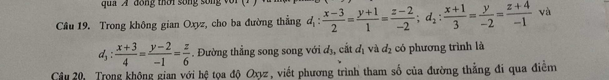 qua A dong thời song song v 
Câu 19. Trong không gian Oxyz, cho ba đường thẳng d_1: (x-3)/2 = (y+1)/1 = (z-2)/-2 ; d_2: (x+1)/3 = y/-2 = (z+4)/-1  và
d_3: (x+3)/4 = (y-2)/-1 = z/6 . Đường thẳng song song với đ₃, cắt d_1 và d_2 có phương trình là 
Câu 20. Trong không gian với hệ tọa độ Oxyz, viết phương trình tham số của đường thẳng đi qua điểm