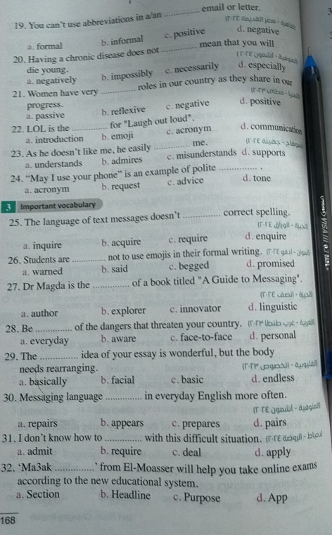 email or letter. 3
19. You can’t use abbreviations in a/an
a. formal b. informal _c. positive d. negative
mean that you will
20. Having a chronic disease does not
( T-TEQqoubl ， 4áqio
die young.
a. negatively b. impossibly c. necessarily d. especially
21. Women have very _roles in our country as they share in ou
(F-TP Lolbn - Wel)
progress.
a. passive b. reflexive c. negative d. positive
22. LOL is the_
for "Laugh out loud".
a. introduction b. emoji c. acronym
d.communication
me. (T·TE аUæス - alāq)
23. As he doesn’t like me, he easily _c. misunderstands d. supports
a. understands b. admires
24. “May I use your phone” is an example of polite_
a. acronym b. request c. advice d. tone
Important vocabulary
25. The language of text messages doesn’t _correct spelling.
(T-TEgl)gIl - ǎ))
a. inquire b. acquire c. require d. enquire
26. Students are _not to use emojis in their formal writing. (F-TE g6l  (|qu/)
a. warned b. said c. begged d. promised
27. Dr Magda is the _of a book titled "A Guide to Messaging".
(F-TE carall - 8jpil)
a. author b. explorer c. innovator d. linguistic
28. Be _of the dangers that threaten your country. (FT tals cpe dyall
a. everyday b. aware c. face-to-face d. personal
29. The _idea of your essay is wonderful, but the body
needs rearranging. (FT jogeall - āug láil)
a. basically b. facial c. basic d. endless
30. Messäging language _in everyday English more often.
(Γ·ΓE ügnl - āugin])
a. repairs b. appears c. prepares d. pairs
31. I don’t know how to _with this difficult situation. (FTε aoqll - koypul
a. admit b. require c. deal d. apply
32. ‘Ma3ak _ from El-Moasser will help you take online exams 
according to the new educational system.
a. Section b. Headline c. Purpose d. App
168