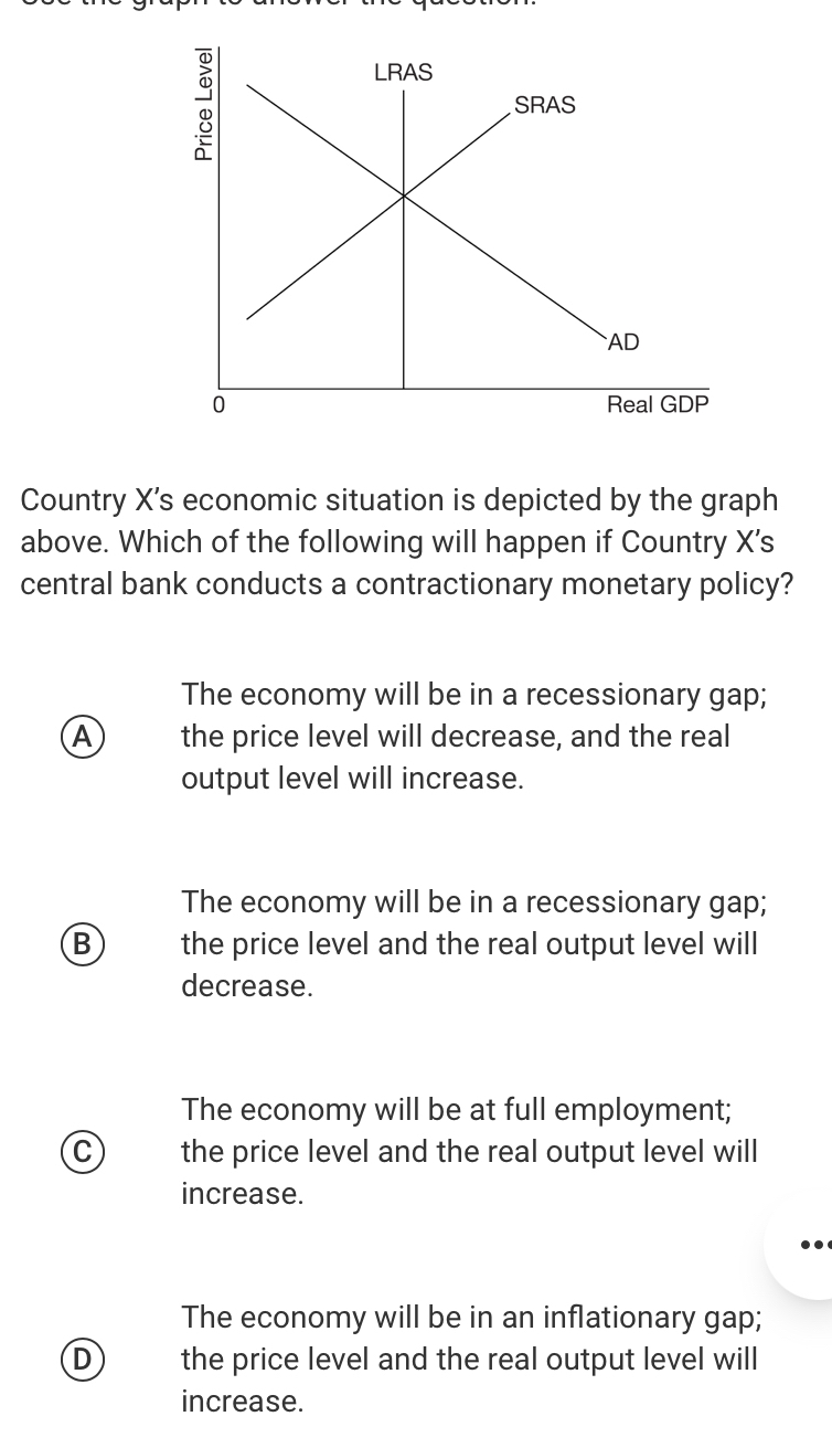 Country X 's economic situation is depicted by the graph
above. Which of the following will happen if Country X’s
central bank conducts a contractionary monetary policy?
The economy will be in a recessionary gap;
A the price level will decrease, and the real
output level will increase.
The economy will be in a recessionary gap;
B the price level and the real output level will
decrease.
The economy will be at full employment;
C the price level and the real output level will
increase.
The economy will be in an inflationary gap;
D the price level and the real output level will
increase.