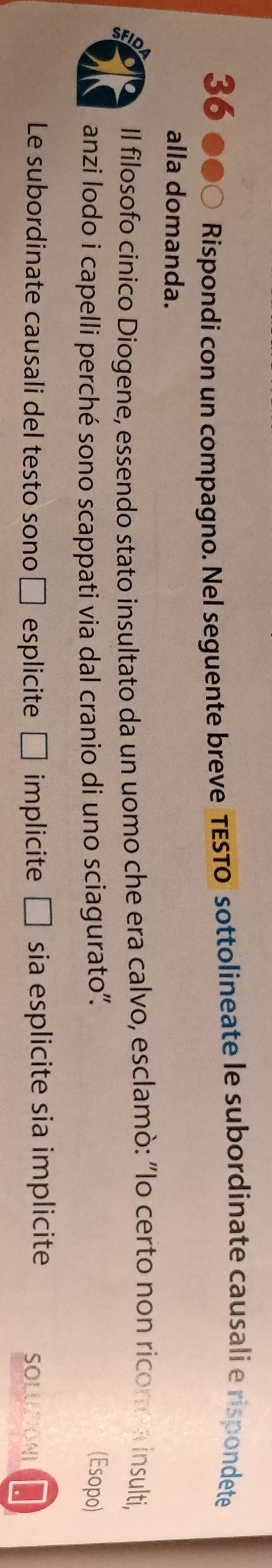 36 ●●○ Rispondi con un compagno. Nel seguente breve TESTo sottolineate le subordinate causali e rispondete 
alla domanda. 
Il filosofo cinico Diogene, essendo stato insultato da un uomo che era calvo, esclamò: "Io certo non ricoro a insulti, 
anzi lodo i capelli perché sono scappati via dal cranio di uno sciagurato''. 
(Esopo) 
Le subordinate causali del testo sono □  esplicite a □ implicite | sia esplicite sia implicite SOLUTONI