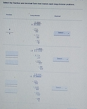 Select the fraction and decirnal form that match each long division problern. 
feactse Lenç ditsos Eectioul 
_
 8/9  beginarrayr 0.555 3encloselongdiv 8,000 -221 hline 8endarray Select
beginarrayr -721 80 -72 hline 4endarray
_ 
__  1/2  beginarrayr 1.1.1encloselongdiv 2998 1.1.7299.1.1 1.11 hline -175. hline -11endarray _Srlect 
_ 
11 ) 14414/11,0000 
overline □  __ beginarrayr -2frac -27/9 -2/5 -2/5 hline  hline -2/5endarray _Setecs _.