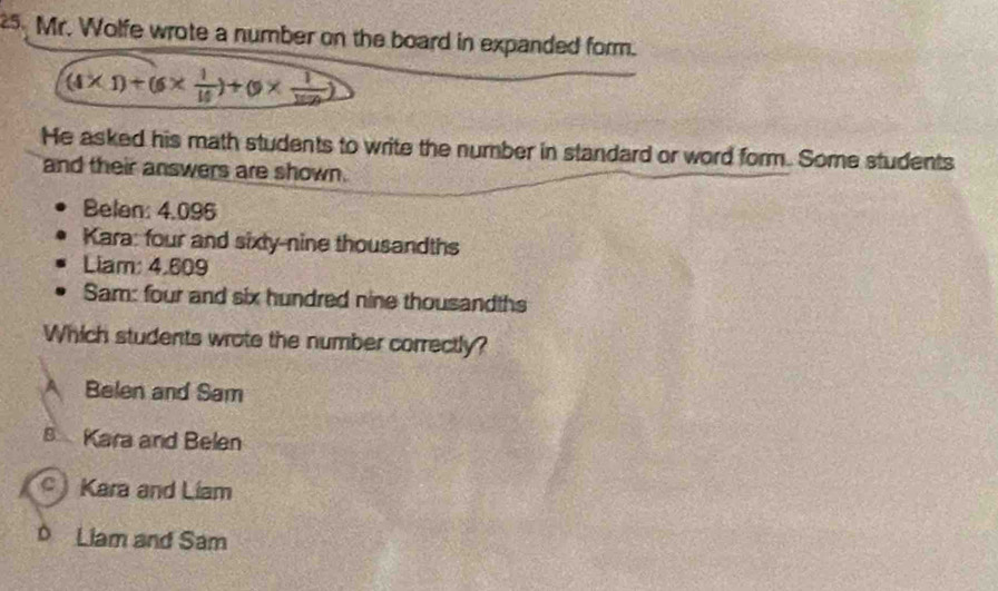 Mr. Wolfe wrote a number on the board in expanded form.
(4* 1)+(6*  1/10 )+(9*  1/100 )
He asked his math students to write the number in standard or word form. Some students
and their answers are shown.
Belan: 4.096
Kara: four and sixty-nine thousandths
Liam: 4,609
Sam: four and six hundred nine thousandths
Which students wrote the number correctly?
A Belen and Sam
8 Kara and Belen
Kara and Liam
D Liam and Sam