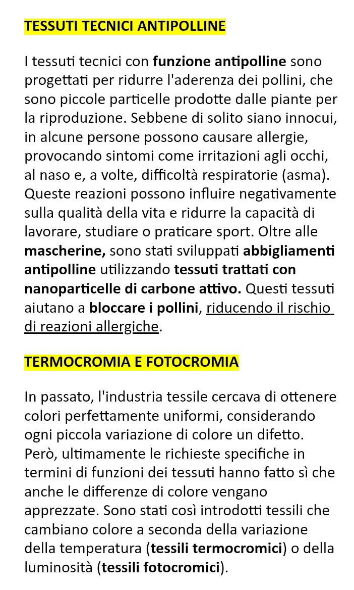 TESSUTI TECNICI ANTIPOLLINE 
I tessuti tecnici con funzione antipolline sono 
progettati per ridurre l'aderenza dei pollini, che 
sono piccole particelle prodotte dalle piante per 
la riproduzione. Sebbene di solito siano innocui, 
in alcune persone possono causare allergie, 
provocando sintomi come irritazioni agli occhi, 
al naso e, a volte, difficoltà respiratorie (asma). 
Queste reazioni possono influire negativamente 
sulla qualità della vita e ridurre la capacità di 
lavorare, studiare o praticare sport. Oltre alle 
mascherine, sono stati sviluppati abbigliamenti 
antipolline utilizzando tessuti trattati con 
nanoparticelle di carbone attivo. Questi tessuti 
aiutano a bloccare i pollini, riducendo il rischio 
di reazioni allergiche. 
TERMOCROMIA E FOTOCROMIA 
In passato, l'industria tessile cercava di ottenere 
colori perfettamente uniformi, considerando 
ogni piccola variazione di colore un difetto. 
Però, ultimamente le richieste specifiche in 
termini di funzioni dei tessuti hanno fatto sì che 
anche le differenze di colore vengano 
apprezzate. Sono stati così introdotti tessili che 
cambiano colore a seconda della variazione 
della temperatura (tessili termocromici) o della 
luminosità (tessili fotocromici).