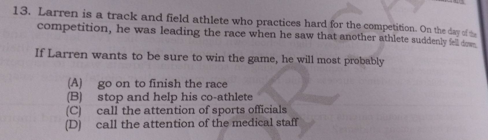 Larren is a track and field athlete who practices hard for the competition. On the day of the
competition, he was leading the race when he saw that another athlete suddenly fell down
If Larren wants to be sure to win the game, he will most probably
(A) go on to finish the race
(B) stop and help his co-athlete
(C) call the attention of sports officials
(D) call the attention of the medical staff