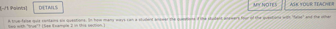 DETAILS MY NOTES ASK YOUR TEACHER 
A true-false quiz contains six questions. In how many ways can a student answer the questions if the student answers four of the questions with "false" and the other 
two with "true"? (See Example 2 in this section.)