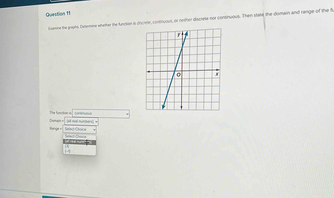 Examine the graphs. Determine whether the function is discrete, continuous, or neither discrete nor continuous. Then state the domain and range of the fu
The function is continuous
Domain = all real numbers) √
Range = Select Choice
Select Choice
(all real numbers
3
(-1]