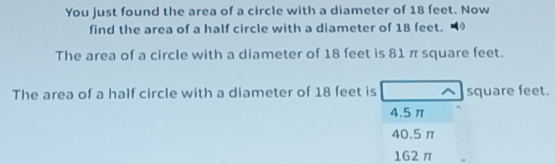 You just found the area of a circle with a diameter of 18 feet. Now
find the area of a half circle with a diameter of 18 feet.
The area of a circle with a diameter of 18 feet is 81 π square feet.
The area of a half circle with a diameter of 18 feet is ^ square feet.
4.5π
40.5 π
162 π