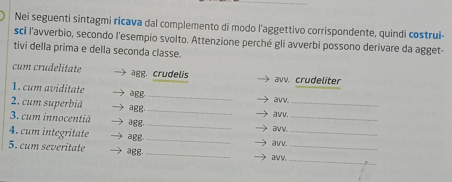 Nei seguenti sintagmi ricava dal complemento di modo l’aggettivo corrispondente, quindi costrui- 
sci l’avverbio, secondo l’esempio svolto. Attenzione perché gli avverbi possono derivare da agget- 
tivi della prima e della seconda classe. 
cum crudelitate 
agg. crudelis avv. crudeliter 
1. cum aviditate agg._ 
2. cum superbiā 
avv._ 
agg._ 
3. cum innocentiā avv._ 
agg._ 
4. cum integritate 
avv._ 
agg._ 
5. cum severitate 
avv._ 
agg._ 
avv._