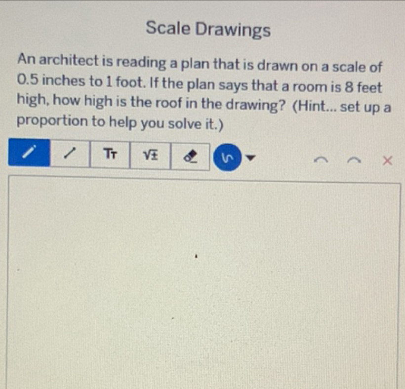 Scale Drawings 
An architect is reading a plan that is drawn on a scale of
0.5 inches to 1 foot. If the plan says that a room is 8 feet
high, how high is the roof in the drawing? (Hint... set up a 
proportion to help you solve it.) 
1 Tr sqrt(± ) ×