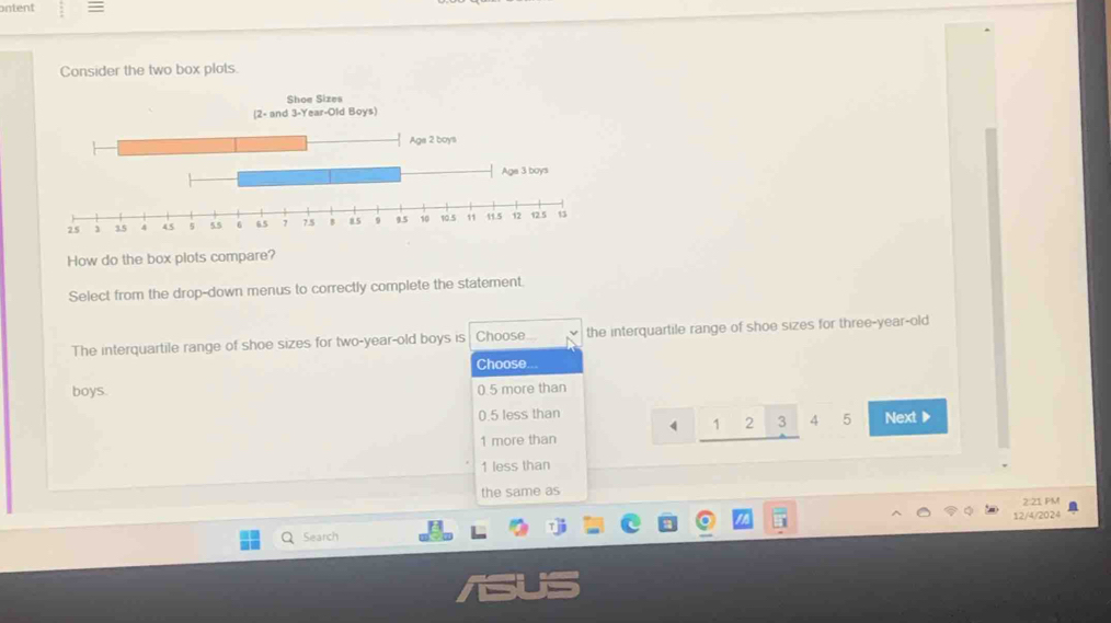 ontent
Consider the two box plots.
Shoe Sizes
How do the box plots compare?
Select from the drop-down menus to correctly complete the statement.
The interquartile range of shoe sizes for two-year-old boys is Choose.. the interquartile range of shoe sizes for three-year-old
Choose...
boys. 0.5 more than
0.5 less than Next ▶
4 1 ,5 3 4 5
1 more than
1 less than
the same as
2:21 PM
12/4/2024
a Search