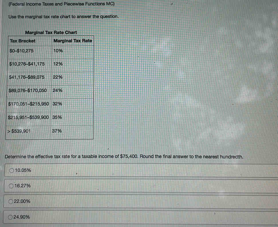 (Federal Income Taxes and Piecewise Functions MC)
Use the marginal tax rate chart to answer the question.
Determine the effective tax rate for a taxable income of $75,400. Round the final answer to the nearest hundredth.
10.05%
16.27%
22.00%
24.90%