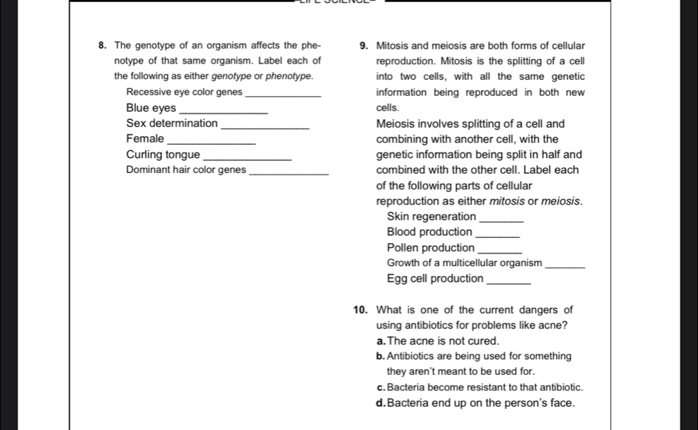 The genotype of an organism affects the phe- 9. Mitosis and meiosis are both forms of cellular
notype of that same organism. Label each of reproduction. Mitosis is the splitting of a cell
the following as either genotype or phenotype. into two cells, with all the same genetic
Recessive eye color genes_ information being reproduced in both new 
Blue eyes _cells.
Sex determination _Meiosis involves splitting of a cell and
Female_ combining with another cell, with the
Curling tongue _genetic information being split in half and
Dominant hair color genes_ combined with the other cell. Label each
of the following parts of cellular
reproduction as either mitosis or meiosis.
Skin regeneration_
Blood production_
Pollen production_
Growth of a multicellular organism_
Egg cell production_
10. What is one of the current dangers of
using antibiotics for problems like acne?
a.The acne is not cured.
b. Antibiotics are being used for something
they aren't meant to be used for.
c.Bacteria become resistant to that antibiotic.
d.Bacteria end up on the person's face.