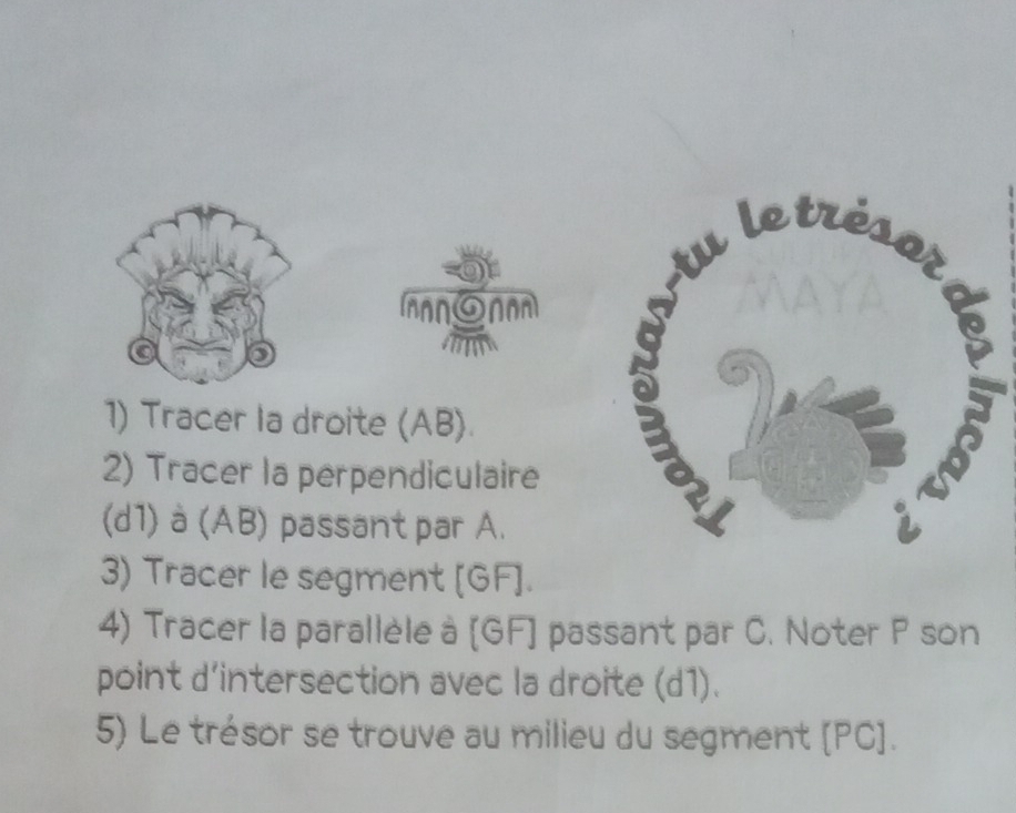 ANON 
1) Tracer la droite (AB). 
2) Tracer la perpendiculaire 
(d1) à (AB) passant par A. 
3) Tracer le segment [ GF ]. 
4) Tracer la parallèle à [ GF ] passant par C. Noter P son 
point d'intersection avec la droite (d1). 
5) Le trésor se trouve au milieu du segment [ PC ].