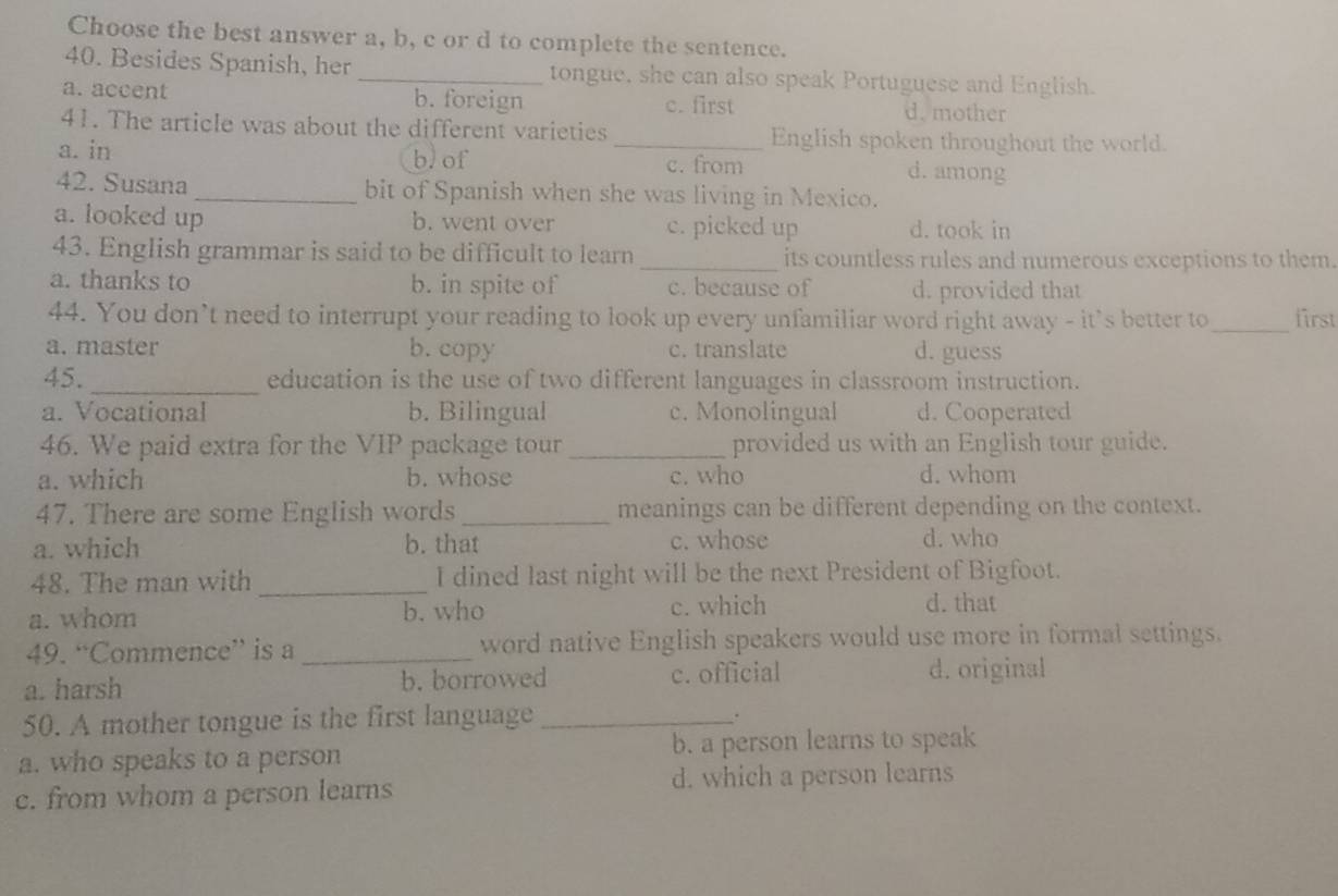 Choose the best answer a, b, c or d to complete the sentence.
40. Besides Spanish, her _tongue, she can also speak Portuguese and English.
a. accent b. foreign c. first
d. mother
41. The article was about the different varieties _English spoken throughout the world.
a. in b. of c. from d. among
42. Susana _bit of Spanish when she was living in Mexico.
a. looked up b. went over c. picked up d. took in
43. English grammar is said to be difficult to learn _its countless rules and numerous exceptions to them.
a. thanks to b. in spite of c. because of d. provided that
44. You don’t need to interrupt your reading to look up every unfamiliar word right away - it's better to_ first
a. master b. copy c. translate d. guess
45. _education is the use of two different languages in classroom instruction.
a. Vocational b. Bilingual c. Monolingual d. Cooperated
46. We paid extra for the VIP package tour _provided us with an English tour guide.
a. which b. whose c. who d. whom
47. There are some English words _meanings can be different depending on the context.
a. which b. that c. whose d. who
48. The man with _I dined last night will be the next President of Bigfoot.
a. whom b. who c. which d. that
49. “Commence” is a _word native English speakers would use more in formal settings.
a. harsh b. borrowed c. official d. original
50. A mother tongue is the first language_
.
a. who speaks to a person b. a person learns to speak
c. from whom a person learns d. which a person learns