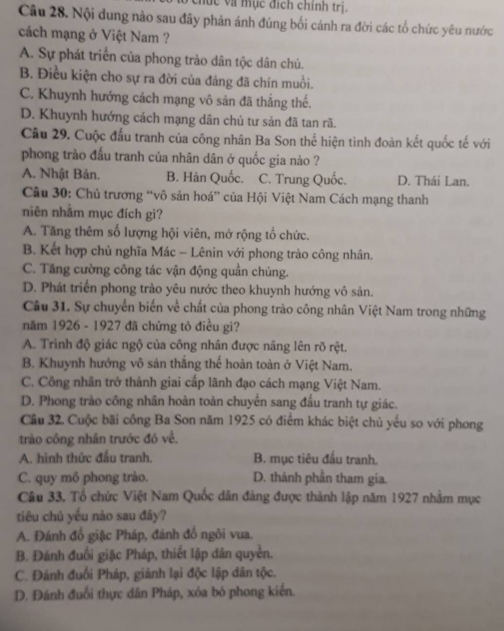 vhức và mục địch chính trị.
Câu 28. Nội dung nào sau đây phản ánh đúng bối cảnh ra đời các tổ chức yêu nước
cách mạng ở Việt Nam ?
A. Sự phát triển của phong trào dân tộc dân chủ.
B. Điều kiện cho sự ra đời của đảng đã chín muồi.
C. Khuynh hướng cách mạng vô sản đã thắng thế.
D. Khuynh hướng cách mạng dân chủ tư sản đã tan rã.
Câu 29. Cuộc đấu tranh của công nhân Ba Son thể hiện tình đoàn kết quốc tế với
phong trào đấu tranh của nhân dân ở quốc gia nào ?
A. Nhật Bản. B. Hàn Quốc. C. Trung Quốc. D. Thái Lan.
Câu 30: Chủ trương “vô sản hoá” của Hội Việt Nam Cách mạng thanh
niên nhằm mục đích gì?
A. Tăng thêm số lượng hội viên, mở rộng tổ chức.
B. Kết hợp chủ nghĩa Mác - Lênin với phong trào công nhân.
C. Tăng cường công tác vận động quần chúng.
D. Phát triển phong trào yêu nước theo khuynh hướng vô sản.
Câu 31. Sự chuyển biến về chất của phong trào công nhân Việt Nam trong những
năm 1926 - 1927 đã chứng tỏ điều gì?
A. Trinh độ giác ngộ của công nhân được nâng lên rõ rệt.
B. Khuynh hướng vô sản thắng thế hoàn toàn ở Việt Nam.
C. Công nhân trở thành giai cấp lãnh đạo cách mạng Việt Nam.
D. Phong trào công nhân hoàn toàn chuyển sang đấu tranh tự giác.
Câu 32. Cuộc bãi công Ba Son năm 1925 có điểm khác biệt chủ yếu so với phong
trào công nhân trước đó về,
A. hình thức đấu tranh. B. mục tiêu đấu tranh.
C. quy mô phong trào, D. thành phần tham gia.
Câu 33. Tổ chức Việt Nam Quốc dân đảng được thành lập năm 1927 nhằm mục
tiêu chủ yếu nào sau đây?
A. Đánh đổ giặc Pháp, đánh đồ ngôi vua.
B. Đánh đuổi giặc Pháp, thiết lập dân quyền.
C. Đánh đuổi Pháp, giành lại độc lập dân tộc.
D. Đánh đuổi thực dân Pháp, xóa bó phong kiến.