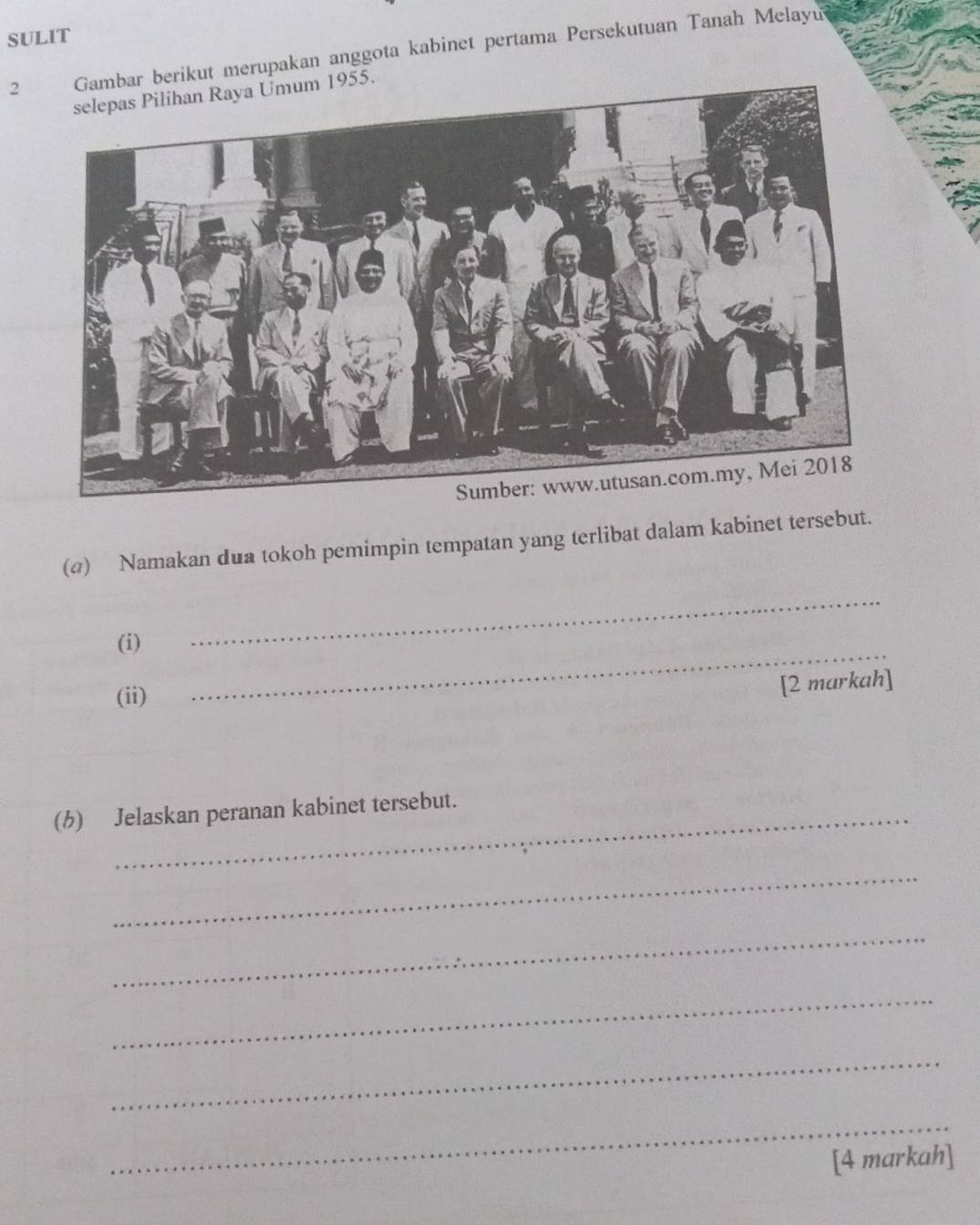 SULIT 
2 bar berikut merupakan anggota kabinet pertama Persekutuan Tanah Melayu
955. 
(@) Namakan dua tokoh pemimpin tempatan yang terlibat dalam kabinet tersebut. 
_ 
(i) 
_ 
(ii) 
[2 markah] 
(b) Jelaskan peranan kabinet tersebut. 
_ 
_ 
_ 
_ 
_ 
[4 markah]