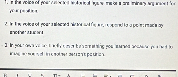 In the voice of your selected historical figure, make a preliminary argument for 
your position. 
2. In the voice of your selected historical figure, respond to a point made by 
another student. 
3. In your own voice, briefly describe something you learned because you had to 
imagine yourself in another person's position. 
B I U