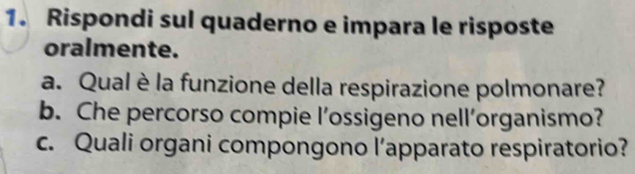 Rispondi sul quaderno e impara le risposte 
oralmente. 
a. Qual è la funzione della respirazione polmonare? 
b. Che percorso compie l’ossigeno nell’organismo? 
c. Quali organi compongono l’apparato respiratorio?