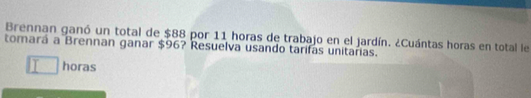 Brennan ganó un total de $88 por 11 horas de trabajo en el jardín. ¿Cuántas horas en total le 
tomará a Brennan ganar $96? Resuelva usando tarifas unitarias. 
horas