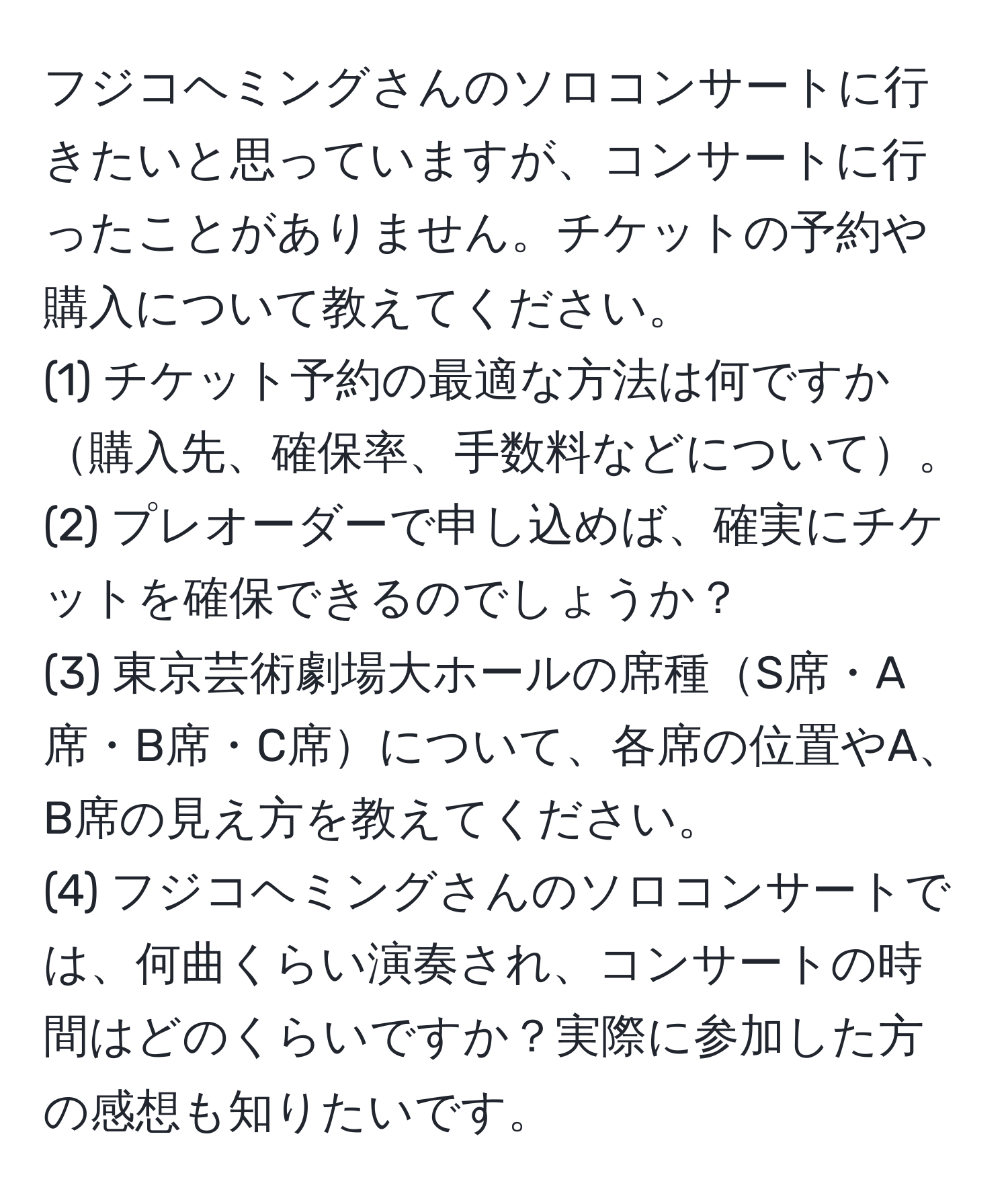 フジコヘミングさんのソロコンサートに行きたいと思っていますが、コンサートに行ったことがありません。チケットの予約や購入について教えてください。
(1) チケット予約の最適な方法は何ですか購入先、確保率、手数料などについて。
(2) プレオーダーで申し込めば、確実にチケットを確保できるのでしょうか？
(3) 東京芸術劇場大ホールの席種S席・A席・B席・C席について、各席の位置やA、B席の見え方を教えてください。
(4) フジコヘミングさんのソロコンサートでは、何曲くらい演奏され、コンサートの時間はどのくらいですか？実際に参加した方の感想も知りたいです。