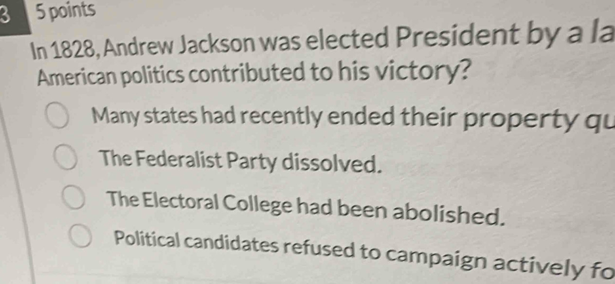 3 5 points
In 1828, Andrew Jackson was elected President by a la
American politics contributed to his victory?
Many states had recently ended their property qu
The Federalist Party dissolved.
The Electoral College had been abolished.
Political candidates refused to campaign actively fo