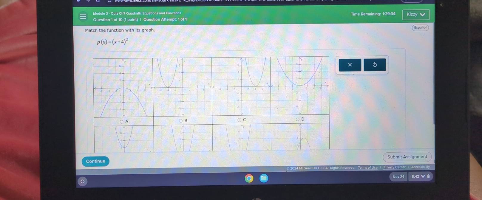 Module 3 - Quiz Ch7 Quadratic Equations and Functions Time Remaining: 1:29:34 Kizzy v 
Question 1 of 10 (1 point) | Question Attempt: 1 of 1 
Match the function with its graph. Español
p(x)=(x-4)^2
× 
○ A o C D 
○ B 
Submit Assignment 
Continue 
D 2024 McGraw Hill LLC. All Rights Reserved. Terms of Use 1 Privacy Center 1 Accessibility 
Nov 24 8:42 ▽