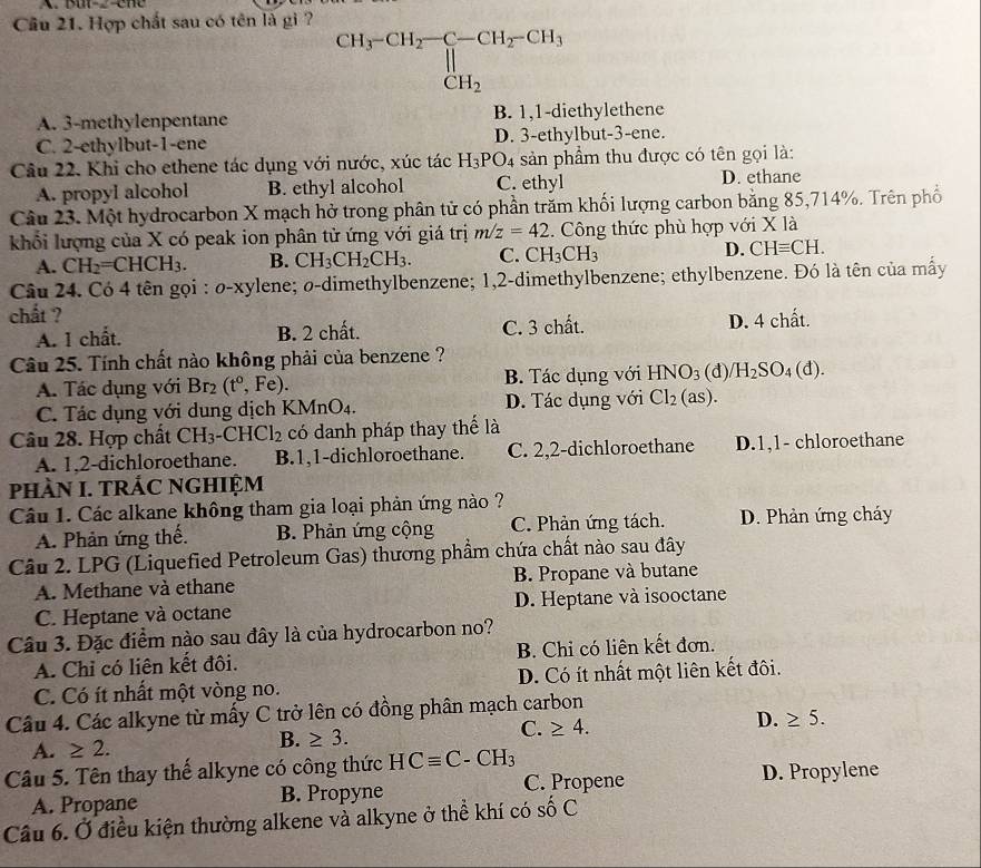 Cầu 21. Hợp chất sau có tên là gi ?
CH_3-CH_2-C-CH_2-CH_3CH_2
A. 3-methylenpentane B. 1,1-diethylethene
C. 2-ethylbut-1-ene D. 3- ethylbut-3-ene.
Câu 22. Khi cho ethene tác dụng với nước, xúc tác H_3PO_4 sản phẩm thu được có tên gọi là:
A. propyl alcohol B. ethyl alcohol C. ethyl D. ethane
Câu 23. Một hydrocarbon X mạch hở trong phân tử có phần trăm khối lượng carbon bằng 85,714%. Trên phố
khổối lượng của X có peak ion phân tử ứng với giá trị m/z=42.  Công thức phù hợp với X là
A. CH_2=CHCH_3. B. CH_3CH_2CH_3. C. CH_3CH_3 D. CHequiv CH.
Câu 24. Có 4 tên gọi : O-X ylene; ø-dimethylbenzene; 1,2-dimethylbenzene; ethylbenzene. Đó là tên của mấy
chất ?
A. 1 chất. B. 2 chất. C. 3 chhat ot D. 4 chất.
Câu 25. Tính chất nào không phải của benzene ? (d)/ H_2SO_4(d).
A. Tác dụng với Br_2(t^0,Fe). B. Tác dụng với HNO_3
C. Tác dụng với dung dịch K Mn O4. D. Tác dụng với Cl_2 (as).
Câu 28. Hợp chất CH_3-CHCl_2 có danh pháp thay thể là
A. 1,2-dichloroethane. B.1,1-dichloroethane. C. 2,2-dichloroethane D.1,1- chloroethane
phÀN I. TRÁC NGHIỆM
Câu 1. Các alkane không tham gia loại phản ứng nào ?
A. Phản ứng thế. B. Phản ứng cộng C. Phản ứng tách. D. Phản ứng cháy
Câu 2. LPG (Liquefied Petroleum Gas) thương phẩm chứa chất nào sau đây
A. Methane và ethane B. Propane và butane
C. Heptane và octane D. Heptane và isooctane
Câu 3. Đặc điểm nào sau đây là của hydrocarbon no?
A. Chỉ có liên kết đôi. B. Chỉ có liên kết đơn.
C. Có ít nhất một vòng no. D. Có ít nhất một liên kết đôi.
Câu 4. Các alkyne từ mấy C trở lên có đồng phân mạch carbon
D. ≥ 5.
A. ≥ 2.
B. ≥ 3.
C. ≥ 4.
Câu 5. Tên thay thể alkyne có công thức HCequiv C-CH_3
C. Propene D. Propylene
A. Propane B. Propyne
Câu 6. Ở điều kiện thường alkene và alkyne ở thể khí có số C