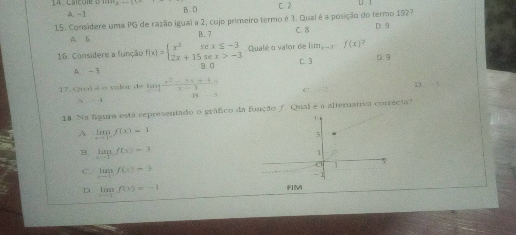 Ca l cul e om D. 1
A. -1
B. O C. 2
15. Considere uma PG de razão igual a 2, cujo primeiro termo é 3. Qual é a posição do termo 192?
A. 6 B. 7
C. 8
D. 9
16. Considere a função f(x)=beginarrayl x^2sex≤ -3 2x+15sex>-3endarray.. Qualé o valor de lim_xto 3^-f(x) ?
C. 3
D. 9
A. - 3 B. O
17.Qual é o valor de limlimits _xto 1 (x^2-5x+4)/x-1 ?
C. -2 D 1
A. - 4
18. Na figura está representado o gráfico da função /. Qual é a alternativa correcta?
A limlimits _xto 1^-f(x)=1
B. limlimits _xto 1^-f(x)=3
C. limlimits _xto 1^+f(x)=3
D limlimits _xto 1f(x)=-1
FIM