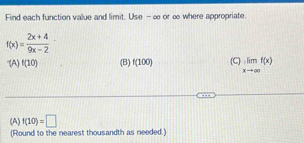 Find each function value and limit. Use - ∞ or ∞ where appropriate.
f(x)= (2x+4)/9x-2 
(A)f(10) (B) f(100) (C) limlimits _xto ∈fty f(x)
(A) f(10)=□
(Round to the nearest thousandth as needed.)