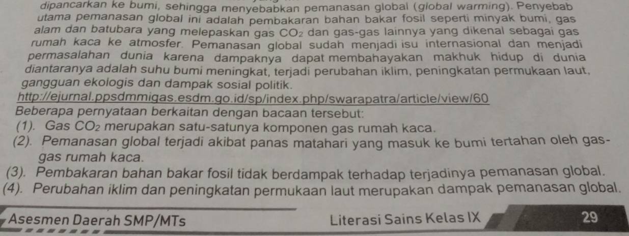 dipancarkan ke bumi, sehingga menyebabkan pemanasan global (global warming). Penyebab 
utama pemanasan global ini adalah pembakaran bahan bakar fosil seperti minyak bumi, gas 
alam dan batubara yang melepaskan gas CO_2 dan gas-gas lainnya yang dikenal sebagai gas 
rumah kaca ke atmosfer. Pemanasan global sudah menjadi isu internasional dan menjadi 
permasalahan dunia karena dampaknya dapat membahayakan makhuk hidup di dunia 
diantaranya adalah suhu bumi meningkat, terjadi perubahan iklim, peningkatan permukaan laut, 
gangguan ekologis dan dampak sosial politik. 
http://ejurnal.ppsdmmigas.esdm.go.id/sp/index.php/swarapatra/article/view/60 
Beberapa pernyataan berkaitan dengan bacaan tersebut: 
(1). Gas CO_2 merupakan satu-satunya komponen gas rumah kaca. 
(2). Pemanasan global terjadi akibat panas matahāri yang masuk ke bumi tertahan oleh gas- 
gas rumah kaca. 
(3). Pembakaran bahan bakar fosil tidak berdampak terhadap terjadinya pemanasan global. 
(4). Perubahan iklim dan peningkatan permukaan laut merupakan dampak pemanasan global. 
Asesmen Daerah SMP/MTs Literasi Sains Kelas IX 29