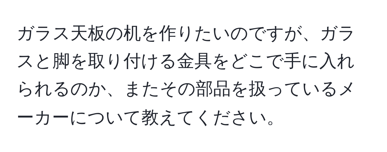 ガラス天板の机を作りたいのですが、ガラスと脚を取り付ける金具をどこで手に入れられるのか、またその部品を扱っているメーカーについて教えてください。