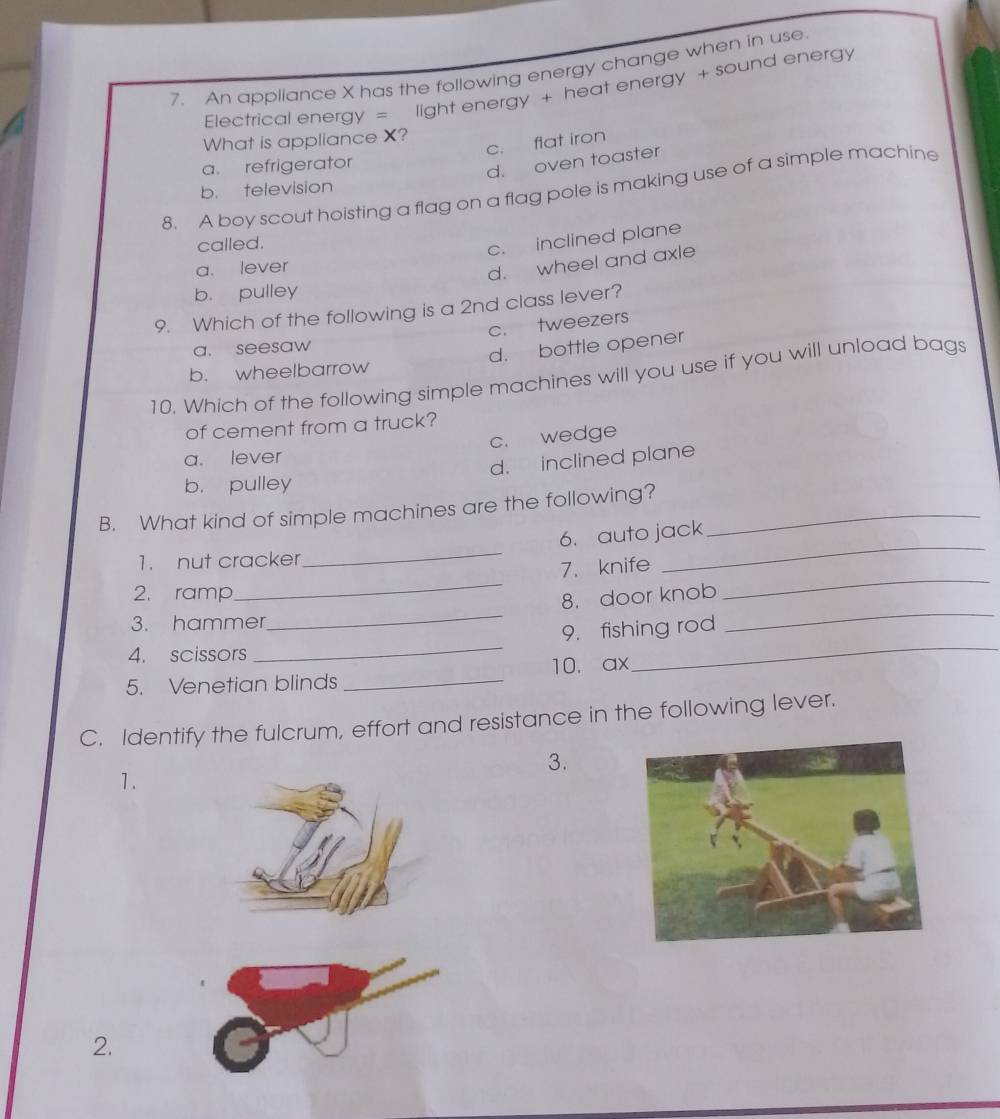 An appliance X has the following energy change when in use
Electrical energy = light energy + heat energy + sound energy
What is appliance X?
c. flat iron
a. refrigerator
d. oven toaster
b. television
8. A boy scout hoisting a flag on a flag pole is making use of a simple machine
called.
c. inclined plane
a. lever
d. wheel and axle
b. pulley
9. Which of the following is a 2nd class lever?
a. seesaw c. tweezers
b. wheelbarrow d. bottle opener
10. Which of the following simple machines will you use if you will unload bags
of cement from a truck?
c. wedge
a. lever
d. inclined plane
b. pulley
B. What kind of simple machines are the following?_
6. auto jack
1. nut cracker
_
7. knife
_
2. ramp
_
_
8. door knob
_
3. hammer
_
4. scissors _9. fishing rod
5. Venetian blinds _10. ax
C. Identify the fulcrum, effort and resistance in the following lever.
3.
1.
2.