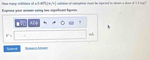 How many milliliters of a 0.40%(w/v) solution of nalorphine must be injected to obtain a dose of 1.5 mg? 
Express your answer using two significant figures.
AΣφ ?
V=
mL
Submit Request Answer