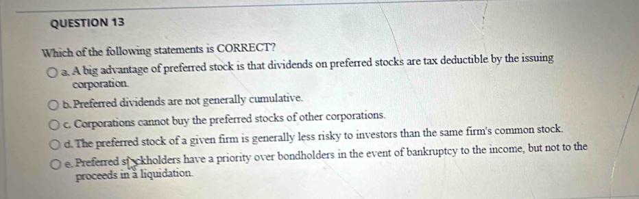 Which of the following statements is CORRECT?
a. A big advantage of preferred stock is that dividends on preferred stocks are tax deductible by the issuing
corporation.
b. Preferred dividends are not generally cumulative.
c. Corporations cannot buy the preferred stocks of other corporations.
d. The preferred stock of a given firm is generally less risky to investors than the same firm's common stock.
e. Preferred stackholders have a priority over bondholders in the event of bankruptcy to the income, but not to the
proceeds in a liquidation.