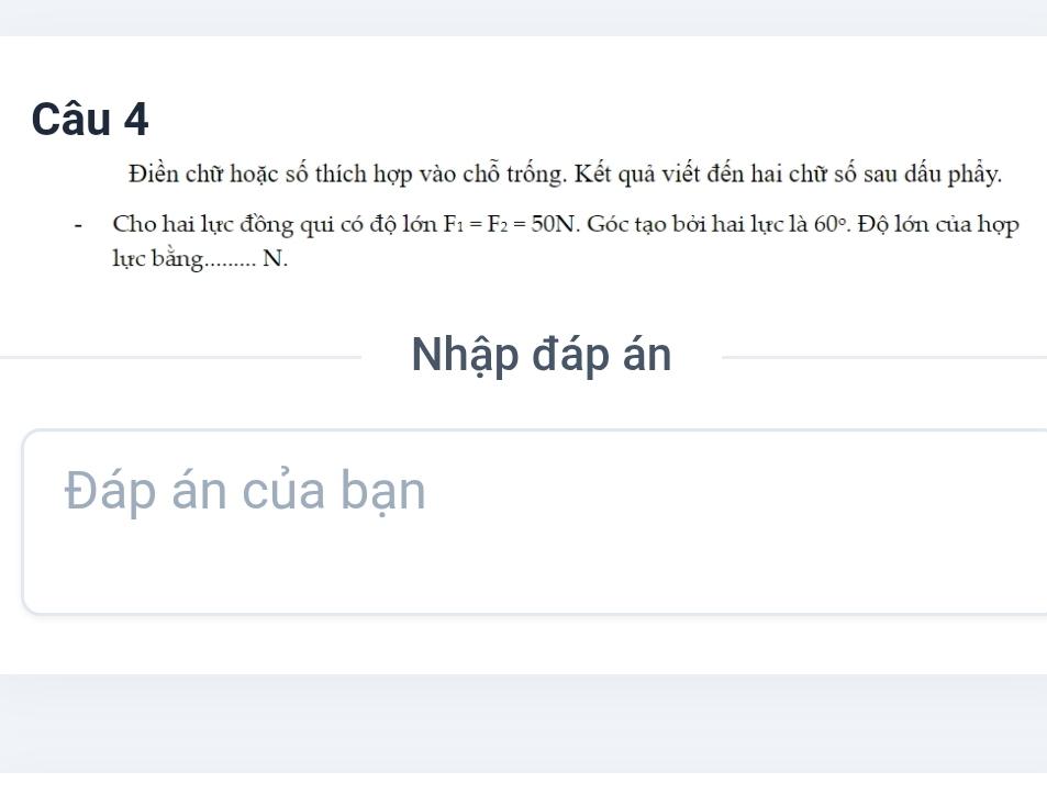 Điền chữ hoặc số thích hợp vào chỗ trống. Kết quả viết đến hai chữ số sau dấu phầy. 
、 Cho hai lực đồng qui có độ lớn F_1=F_2=50N. Góc tạo bởi hai lực là 60° Độ lớn của hợp 
lực bằng._ N. 
Nhập đáp án 
Đáp án của bạn