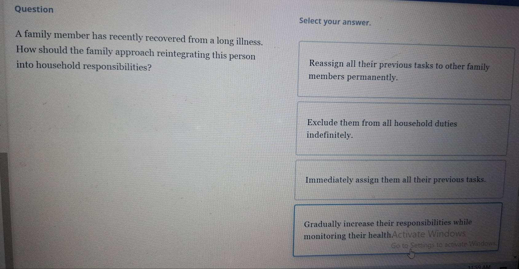 Question
Select your answer.
A family member has recently recovered from a long illness.
How should the family approach reintegrating this person
into household responsibilities?
Reassign all their previous tasks to other family
members permanently.
Exclude them from all household duties
indefinitely.
Immediately assign them all their previous tasks.
Gradually increase their responsibilities while
monitoring their healthActivate Windows
Go to Settings to activate Windows.