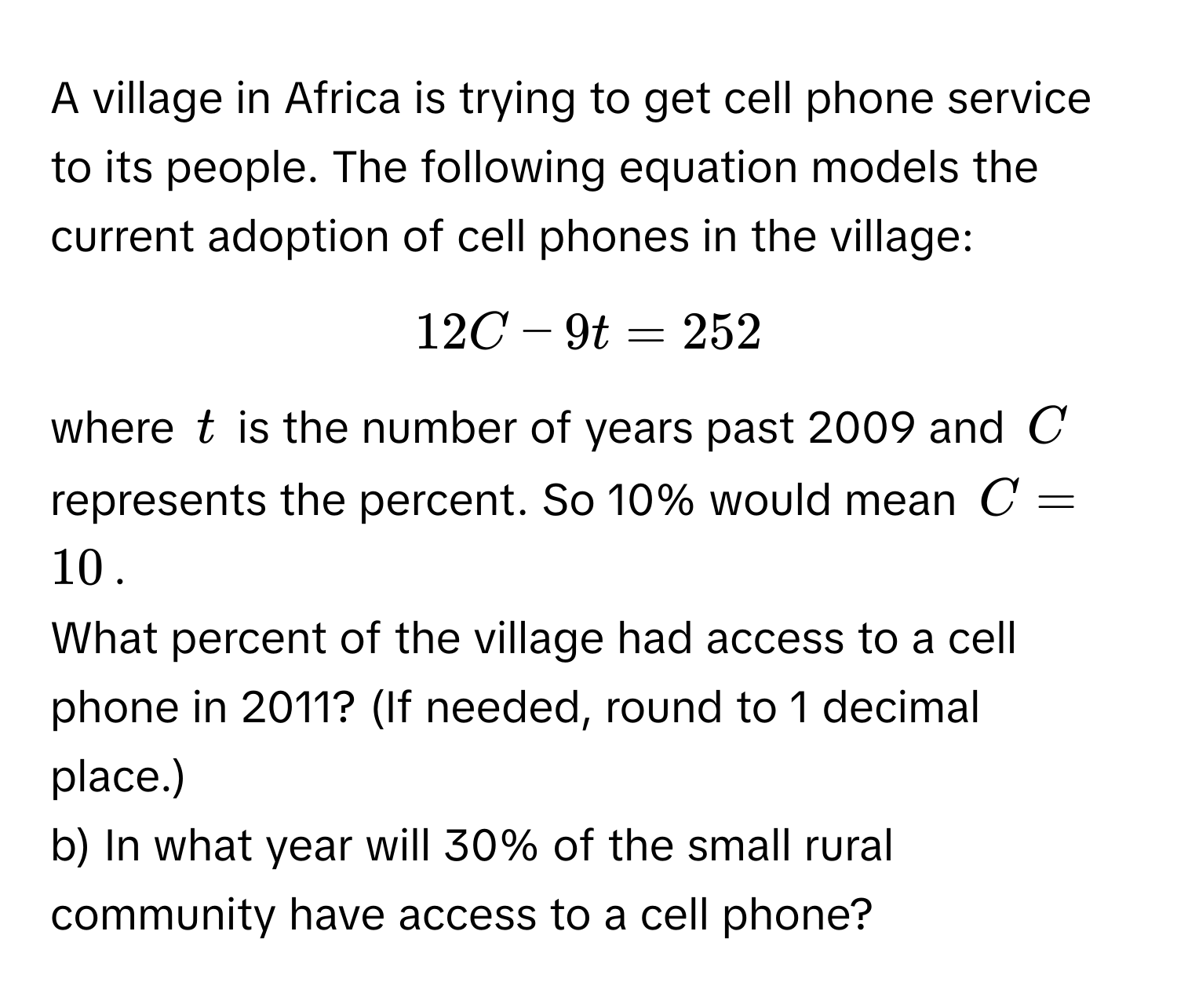 A village in Africa is trying to get cell phone service to its people. The following equation models the current adoption of cell phones in the village: 
$12C - 9t = 252$ 
where $t$ is the number of years past 2009 and $C$ represents the percent. So 10% would mean $C = 10$.

What percent of the village had access to a cell phone in 2011? (If needed, round to 1 decimal place.) 
b) In what year will 30% of the small rural community have access to a cell phone?