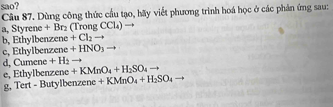 sao? 
Câu 87. Dùng công thức cầu tạo, hãy viết phương trình hoá học ở các phản ứng sau: 
a, Styrene+Br_2(TrongCCl_4) - 
b, Ethylber zene +Cl_2to
c, Ethylbenz zene+HNO_3to
d, C umene +H_2to
e, Ethylbe nzene+KMnO_4+H_2SO_4to
g, Tert - 1 Butylbenzene+KMnO_4+H_2SO_4 - _ 