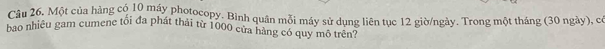 Một của hàng có 10 máy photocopy. Bình quân mỗi máy sử dụng liên tục 12 giờ/ngày. Trong một tháng (30 ngày), có 
bao nhiêu gam cumene tối đa phát thải từ 1000 cửa hàng có quy mô trên?