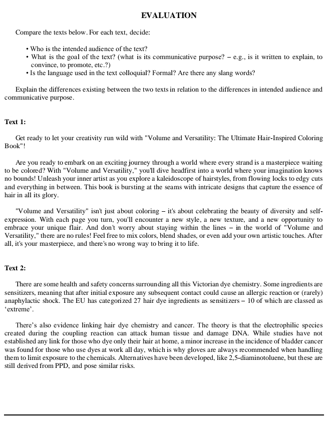 EVALUATION
Compare the texts below. For each text, decide:
Who is the intended audience of the text?
What is the goal of the text? (what is its communicative purpose? - e.g., is it written to explain, to
convince, to promote, etc.?)
Is the language used in the text colloquial? Formal? Are there any slang words?
Explain the differences existing between the two texts in relation to the differences in intended audience and
communicative purpose.
Text 1:
Get ready to let your creativity run wild with "Volume and Versatility: The Ultimate Hair-Inspired Coloring
Book"!
Are you ready to embark on an exciting journey through a world where every strand is a masterpiece waiting
to be colored? With "Volume and Versatility," you'll dive headfirst into a world where your imagination knows
no bounds! Unleash your inner artist as you explore a kaleidoscope of hairstyles, from flowing locks to edgy cuts
and everything in between. This book is bursting at the seams with intricate designs that capture the essence of
hair in all its glory.
''Volume and Versatility" isn't just about coloring - it's about celebrating the beauty of diversity and self-
expression. With each page you turn, you'll encounter a new style, a new texture, and a new opportunity to
embrace your unique flair. And don't worry about staying within the lines - in the world of "Volume and
Versatility," there are no rules! Feel free to mix colors, blend shades, or even add your own artistic touches. After
all, it's your masterpiece, and there's no wrong way to bring it to life.
Text 2:
There are some health and safety concerns surrounding all this Victorian dye chemistry. Some ingredients are
sensitizers, meaning that after initial exposure any subsequent contact could cause an allergic reaction or (rarely)
anaphylactic shock. The EU has categorized 27 hair dye ingredients as sensitizers - 10 of which are classed as
‘extreme’.
There's also evidence linking hair dye chemistry and cancer. The theory is that the electrophilic species
created during the coupling reaction can attack human tissue and damage DNA. While studies have not
established any link for those who dye only their hair at home, a minor increase in the incidence of bladder cancer
was found for those who use dyes at work all day, which is why gloves are always recommended when handling
them to limit exposure to the chemicals. Alternatives have been developed, like 2,5-diaminotoluene, but these are
still derived from PPD, and pose similar risks.