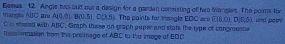 Bonus 12. Angle has laid out a design for a garden consisting of two triangies. The poims for 
triangle ABC ar A(0.0)B(0.5), C(3.5). The points for trangle EDC aro E(6.0), D(6.5) and poin:
C is shared with ABC. Graph these on graph paper and state the type of congruence 
trans ermation from the preimage of ABC to the image of EDC