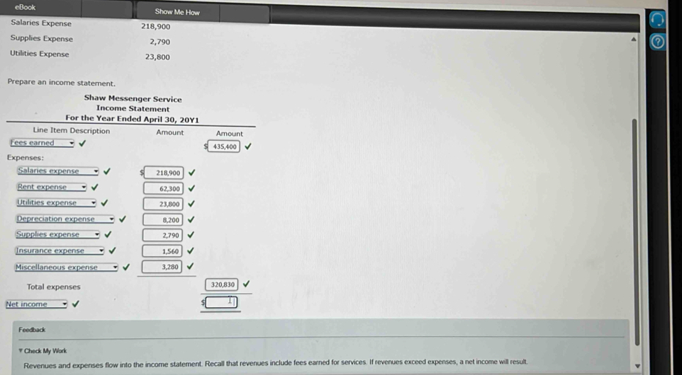 eBook Show Me How 
Salaries Expense 218,900
Supplies Expense 2,790
Utilities Expense 23,800
Prepare an income statement. 
Shaw Messenger Service 
Income Statement 
For the Year Ended April 30, 20Y1
Line Item Description Amount Amount 
Fees earned 435,400
Expenses: 
Salaries expense 218,900
Rent expense 62,300
=Utilities expense 23,800
Depreciation expense 8,200
Supplies expense 2,790
Insurance expense 1,560
Miscellaneous expense 3,280
Total expenses 320,830
Net income 
Feedback 
# Check My Work 
Revenues and expenses flow into the income statement. Recall that revenues include fees earned for services. If revenues exceed expenses, a net income will result.