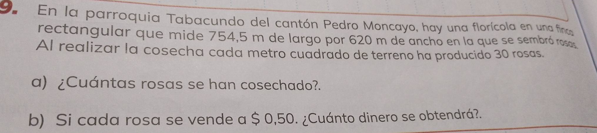 En la parroquia Tabacundo del cantón Pedro Moncayo, hay una florícola en una finca 
rectangular que mide 754,5 m de largo por 620 m de anchó en la que se sembró rosas 
Al realizar la cosecha cada metro cuadrado de terreno ha producido 30 rosas. 
a) ¿Cuántas rosas se han cosechado?. 
b) Si cada rosa se vende a $ 0,50. ¿Cuánto dinero se obtendrá?.