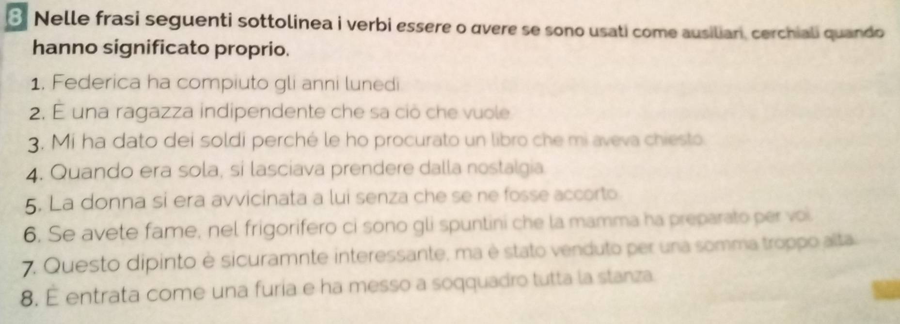 Nelle frasi seguenti sottolinea i verbi essere o avere se sono usati come ausilian, cerchiali quando 
hanno significato proprio. 
1. Federica ha compiuto gli anni lunedi 
2. É una ragazza indipendente che sa ció che vuole 
3. Mi ha dato dei soldi perché le ho procurato un libro che mi aveva chiesto 
4. Quando era sola, sí lasciava prendere dalla nostalgia 
5. La donna si era avvicinata a lui senza che se ne fosse accorto 
6. Se avete fame, nel frigorifero ci sono gli spuntini che la mamma ha preparato per voi. 
7. Questo dipinto è sicuramnte interessante, ma è stato venduto per una somma troppo alta 
8. É entrata come una furía e ha messo a soqquadro tutta la stanza