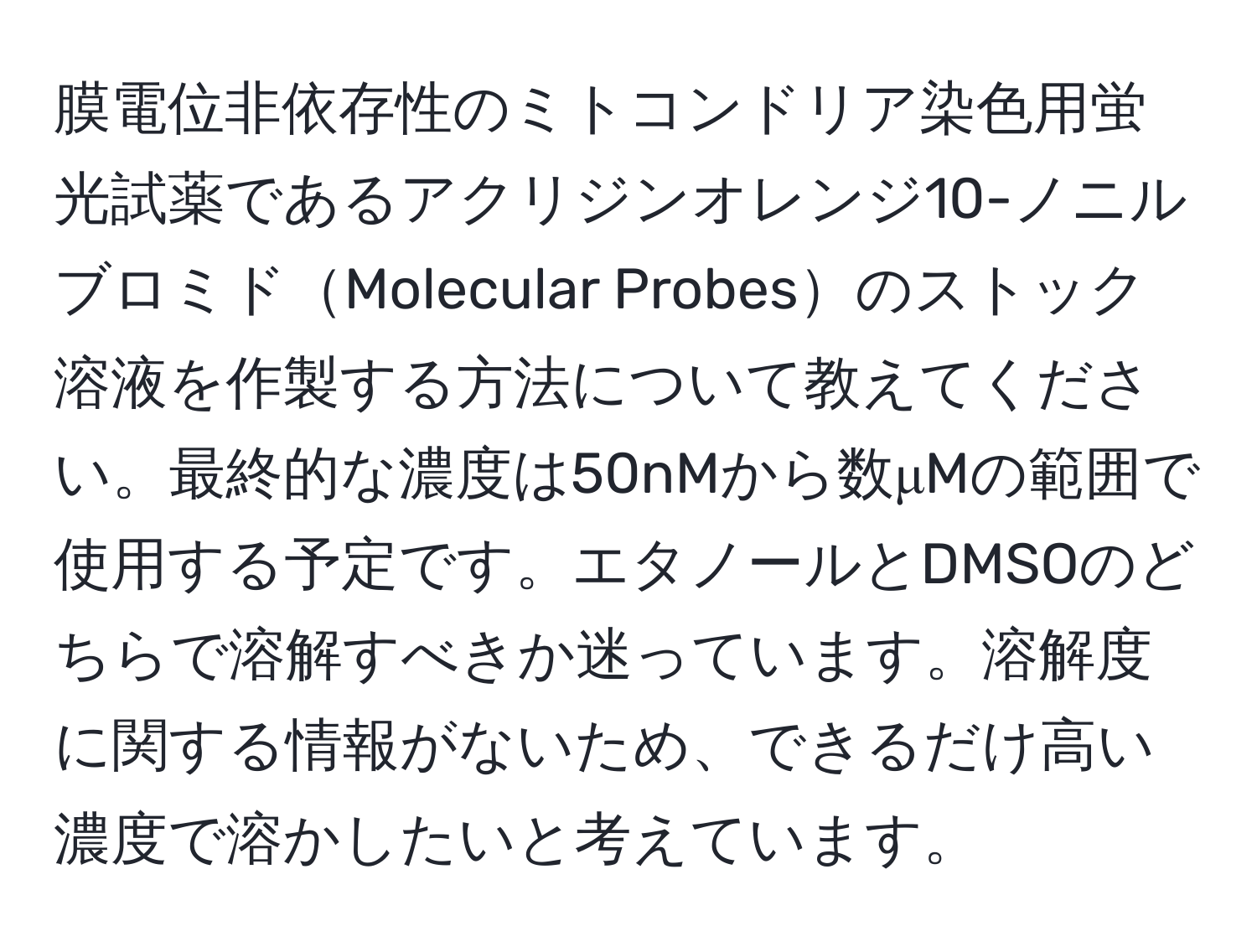 膜電位非依存性のミトコンドリア染色用蛍光試薬であるアクリジンオレンジ10-ノニルブロミドMolecular Probesのストック溶液を作製する方法について教えてください。最終的な濃度は50nMから数μMの範囲で使用する予定です。エタノールとDMSOのどちらで溶解すべきか迷っています。溶解度に関する情報がないため、できるだけ高い濃度で溶かしたいと考えています。