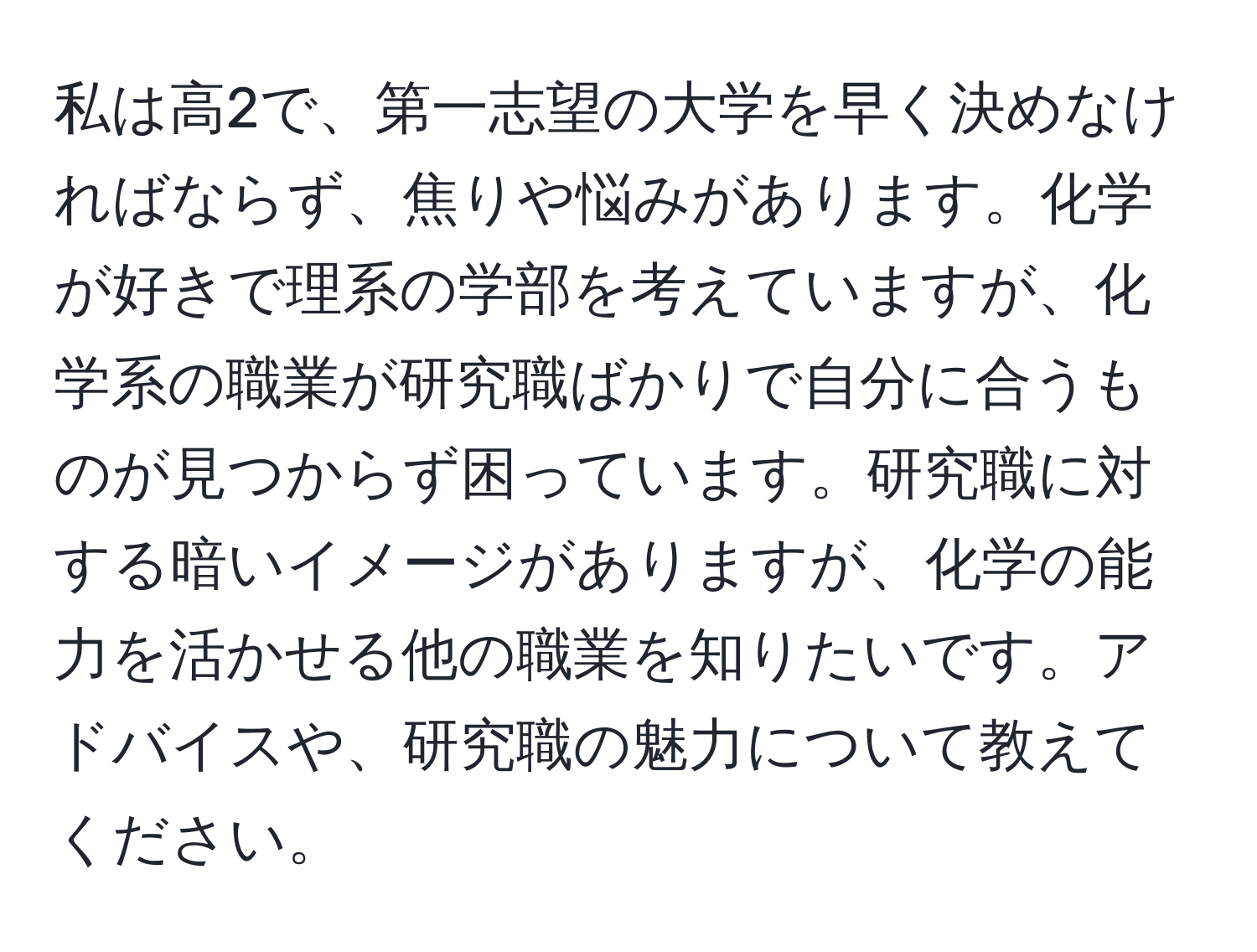 私は高2で、第一志望の大学を早く決めなければならず、焦りや悩みがあります。化学が好きで理系の学部を考えていますが、化学系の職業が研究職ばかりで自分に合うものが見つからず困っています。研究職に対する暗いイメージがありますが、化学の能力を活かせる他の職業を知りたいです。アドバイスや、研究職の魅力について教えてください。