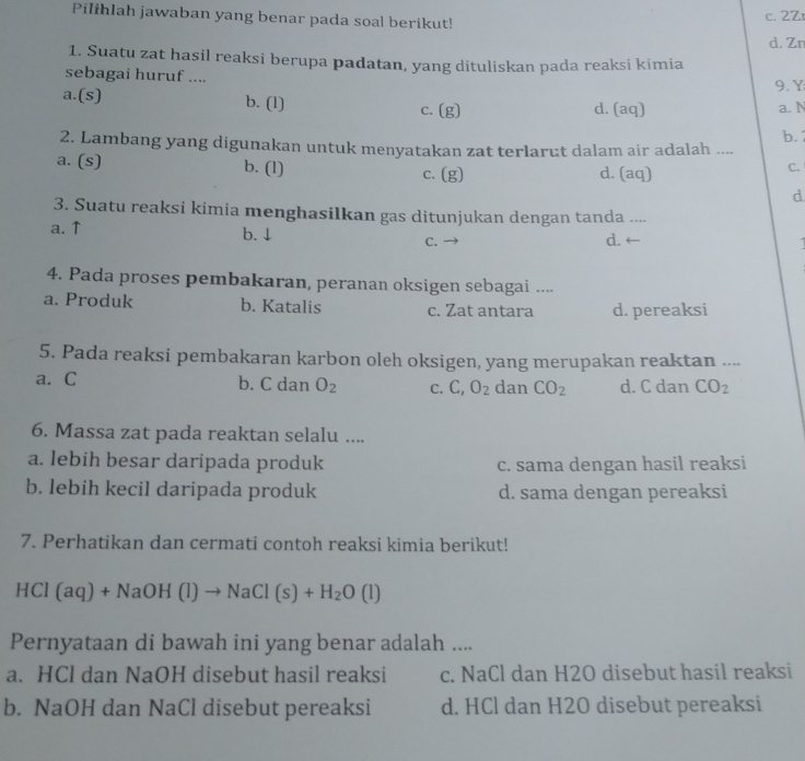 Pilihlah jawaban yang benar pada soal berikut!
c. 2Zr
d. Zn
1. Suatu zat hasil reaksi berupa padatan, yang dituliskan pada reaksi kimia
sebagai huruf .... 9. Y
a.(s) b. (1) d. (aq) a. N
c. (g)
2. Lambang yang digunakan untuk menyatakan zat terlarut dalam air adalah .... b.
a. (s) b. (l) c. (g) d. (aq)
C.
d
3. Suatu reaksi kimia menghasilkan gas ditunjukan dengan tanda ....
a. ↑ b. ↓ C. d. ←
4. Pada proses pembakaran, peranan oksigen sebagai ....
a. Produk b. Katalis c. Zat antara d. pereaksi
5. Pada reaksi pembakaran karbon oleh oksigen, yang merupakan reaktan ....
a. C b. C dan O_2 C. C,O_2 dan CO_2 d. C dan CO_2
6. Massa zat pada reaktan selalu ....
a. lebih besar daripada produk c. sama dengan hasil reaksi
b. lebih kecil daripada produk d. sama dengan pereaksi
7. Perhatikan dan cermati contoh reaksi kimia berikut!
HCl(aq)+NaOH(l)to NaCl(s)+H_2O(l)
Pernyataan di bawah ini yang benar adalah ....
a. HCl dan NaOH disebut hasil reaksi c. NaCl dan H2O disebut hasil reaksi
b. NaOH dan NaCl disebut pereaksi d. HCl dan H2O disebut pereaksi