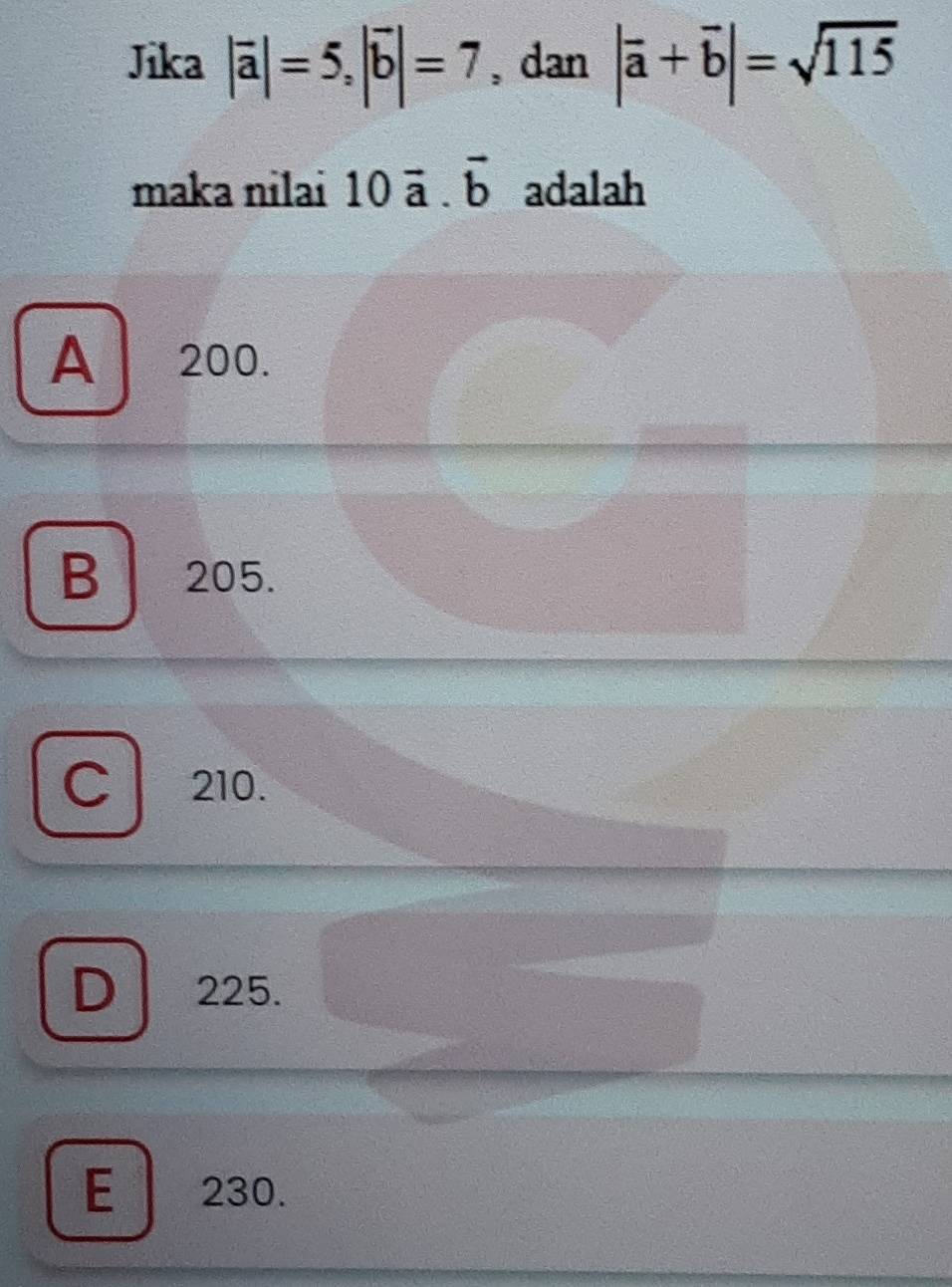 Jika |vector a|=5, |vector b|=7 , dan |overline a+overline b|=sqrt(115)
maka nilai 10vector a.vector b adalah
A 200.
B 205.
C 210.
D 225.
E 230.